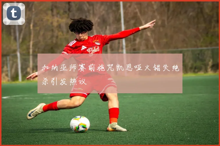 加纳巫师赛前施咒凯恩哑火错失绝杀引发热议